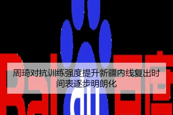 周琦对抗训练强度提升新疆内线复出时间表逐步明朗化