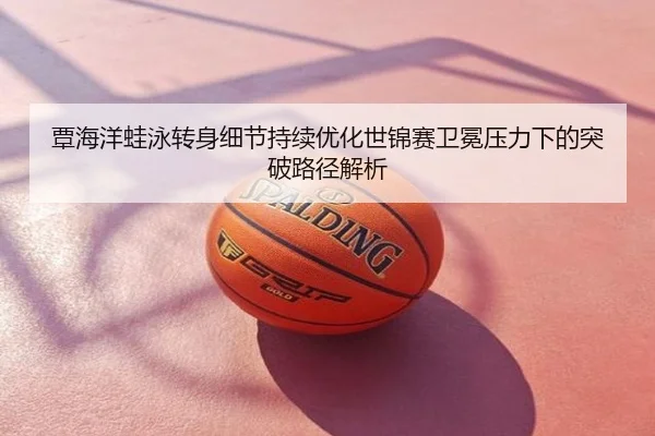 覃海洋蛙泳转身细节持续优化世锦赛卫冕压力下的突破路径解析