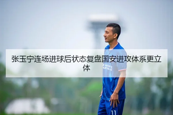 张玉宁连场进球后状态复盘国安进攻体系更立体