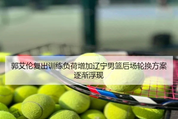郭艾伦复出训练负荷增加辽宁男篮后场轮换方案逐渐浮现