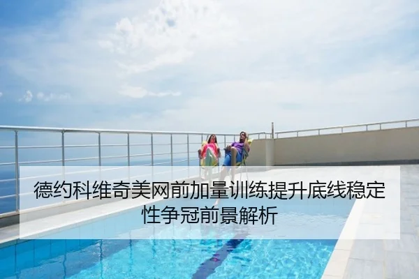 德约科维奇美网前加量训练提升底线稳定性争冠前景解析