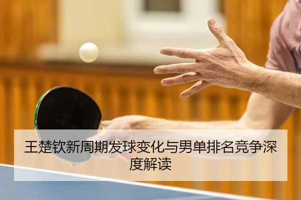 王楚钦新周期发球变化与男单排名竞争深度解读