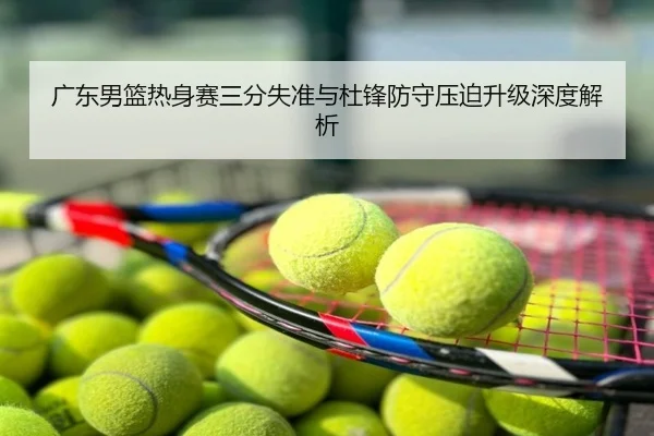 广东男篮热身赛三分失准与杜锋防守压迫升级深度解析