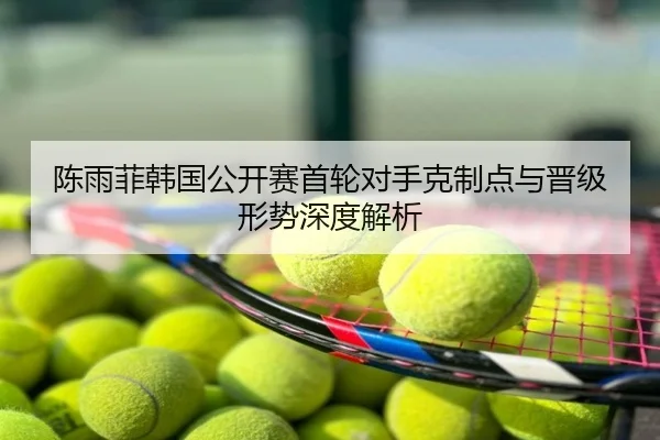 陈雨菲韩国公开赛首轮对手克制点与晋级形势深度解析