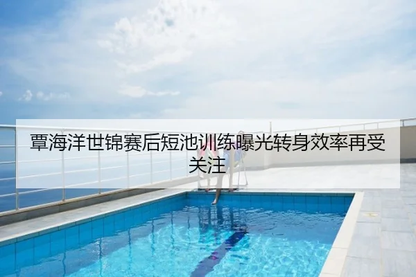 覃海洋世锦赛后短池训练曝光转身效率再受关注